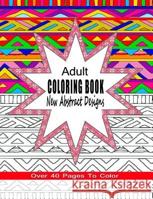 Adult Coloring Book New Abstract Designs: Stress Relief, Meditation or For Fun With Over 40 Pages To Color