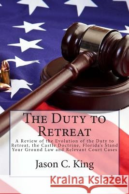 The Duty to Retreat: A Review of the Evolution of the Duty to Retreat, the Castle Doctrine, Florida's Stand Your Ground Law and relevant Co