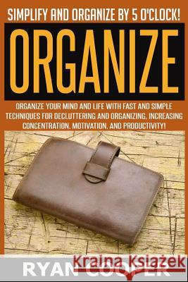 Organize - Ryan Cooper: Simplify And Organize By 5 O'clock! Organize Your Mind And Life With Fast And Simple Techniques For Decluttering And O