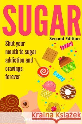 Sugar: Sugar Addiction and Cravings: Shut Your Mouth To Sugar Addiction And Cravings Forever