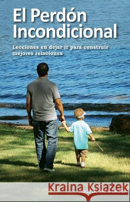 El Perdon Incondicional: Lecciones en dejar ir paa construir mejores relaciones