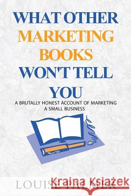 What Other Marketing Books Won't Tell You: A Brutally Honest Account of Marketing a Small Business