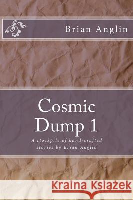 Cosmic Dump 1: A stockpile of hand-crafted stories by Brian Anglin