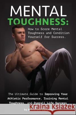 Mental Toughness: The Ultimate Guide to Improving Your Athletic Performance, Training Mental Toughness, and Overall Life Success: How to