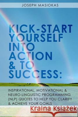 Kick-Start Yourself Into Action And To Success: : Inspirational, Motivational, and Neuro-Linguistic Programming (NLP) Quotes To Help You Clarify And A