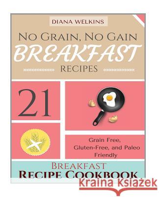 No Grain, No Gain Breakfast: 21 Grain Free, Gluten-Free, and Paleo Friendly Breakfast Recipe Cookbook