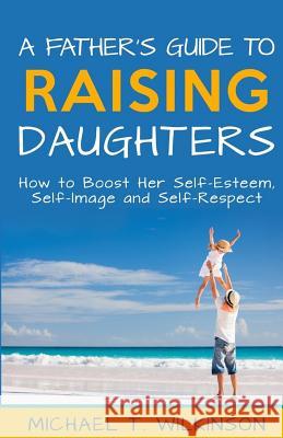A Father's Guide to Raising Daughters: How to Boost Her Self-Esteem, Self-Image and Self-Respect