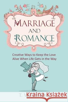 Marriage and Romance: Creative Ways to Keep the Love Alive When Life Gets in the Way