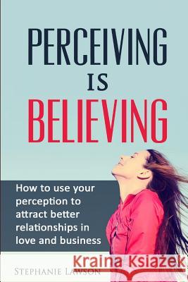 Perceiving is Believing: How to use your perception to attract better relationships in love and business