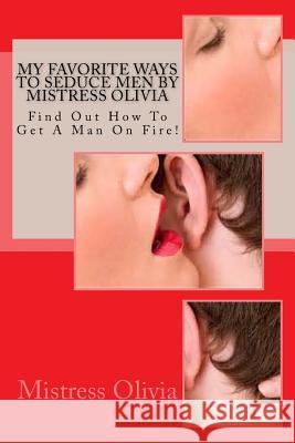 My Favorite Ways To Seduce Men by Mistress Olivia: Find Out How To Get A Man On Fire!