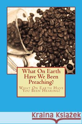 What On Earth Have We Been Preaching?: What On Earth Have You Been Hearing?