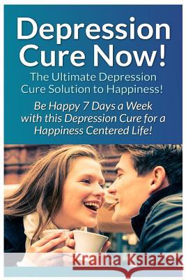 Depression Cure Now!: The Ultimate Guide To: Be Happy 7 Days A Week With This Depression Cure For A Happiness Centered Life!