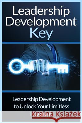 Leadership Development Key: The Ultimate Guide To Leadership: Develop Self Confidence, Become A Great Leader, And Unlock Your Limitless Potential!