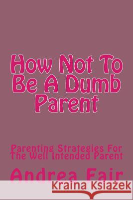 How Not To Be A Dumb Parent: Parenting Strategies For The Well Intended Parent