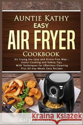 Auntie Kathy Easy Air Fryer Cookbook: Air Frying the Easy and Stress-Free Way: Useful Cooking and Safety Tips with Effortless Cleaning Techniques, Plu