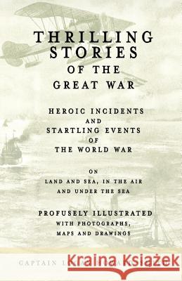 Thrilling Stories of the Great War - Heroic Incidents and Startling Events of the World War on Land and Sea, in the Air and Under the Sea - Profusely Illustrated with Photographs, Maps and Drawings