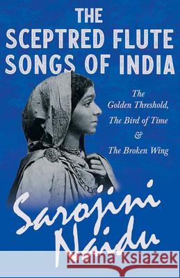 The Sceptred Flute Songs of India - The Golden Threshold, The Bird of Time & The Broken Wing: With a Chapter from 'Studies of Contemporary Poets' by M