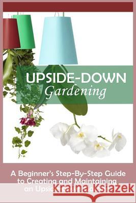 Upside-Down Gardening: A Beginner's Step-By-Step Guide To Creating And Maintaining An Upside-Down Garden