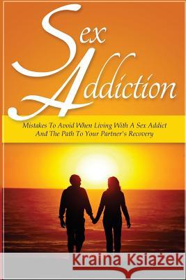 Sex Addiction: Mistakes To Avoid When Living With A Sex Addict And The Path To Your Partner's Recovery