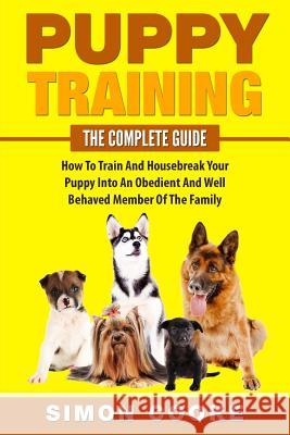 Puppy Training: The Complete Guide: How To Train And Housebreak Your Puppy Into An Obedient And Well Behaved Member Of The Family