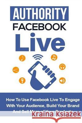 Authority Facebook Live: How to Use Facebook Live to Engage with Your Audience, Build Your Brand, and Sell More Products