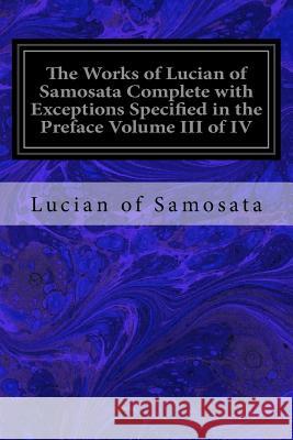 The Works of Lucian of Samosata Complete with Exceptions Specified in the Preface Volume III of IV