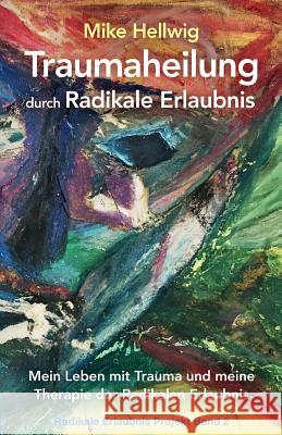 Traumaheilung durch Radikale Erlaubnis: Mein Leben mit Trauma und meine Therapie der Radikalen Erlaubnis (Radikale Erlaubnis Projekt Band 2)