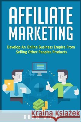 Affiliate Marketing: Develop An Online Business Empire From Selling Other Peoples Products