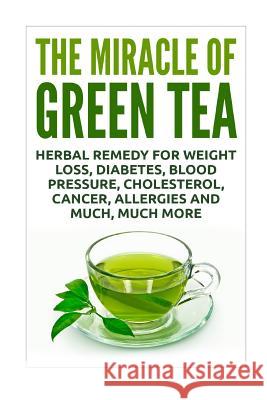 The Miracle of Green Tea: Herbal Remedy for Weight Loss, Diabetes, Blood Pressure, Cholesterol, Cancer, Allergies and Much, Much More