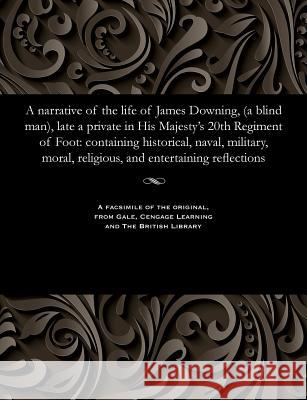 A Narrative of the Life of James Downing, (a Blind Man), Late a Private in His Majesty's 20th Regiment of Foot: Containing Historical, Naval, Military