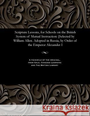 Scripture Lessons, for Schools on the British System of Mutual Instruction: [selected by William Allen. Adopted in Russia, by Order of the Emperor Ale