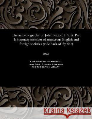 The Auto-Biography of John Britton, F. S. A. Part I: Honorary Member of Numerous English and Foreign Societies (Vide Back of Fly Title)