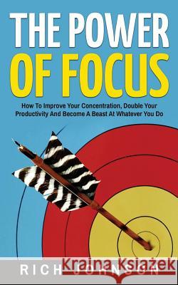 The Power Of Focus: How To Improve Your Concentration, Double Your Productivity And Become A Beast At Whatever You Do