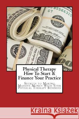 Physical Therapy How To Start & Finance Your Practice: Secrets to Making Massive Money With Your Physical Therapy Business