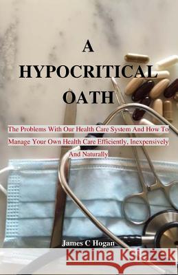 A Hypocritical Oath: The Problems With Our Health Care System And How To Manage Your Own Health Care Efficiently, Inexpensively And Natural