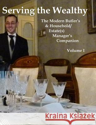 Serving the Wealthy: The Modern Butler's & Household/Estate(s) Manager's Companion, Volume I