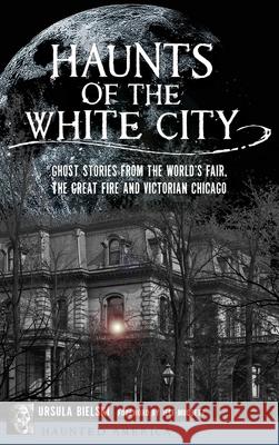 Haunts of the White City: Ghost Stories from the World's Fair, the Great Fire and Victorian Chicago