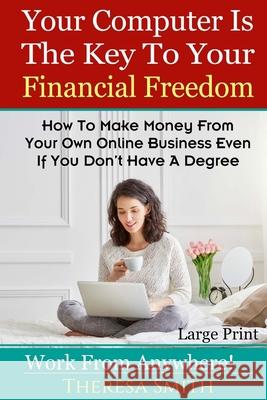 Your Computer Is The Key To Your Financial Freedom: How To Make Money From Your Own Online Business Even If You Don't Have A Degree