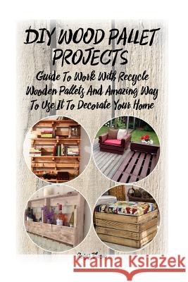 DIY Wood Pallet Projects: Guide To Work With Recycled Wooden Pallets And Amazing Way To Use It To Decorate Your Home: (Household Hacks, DIY Proj