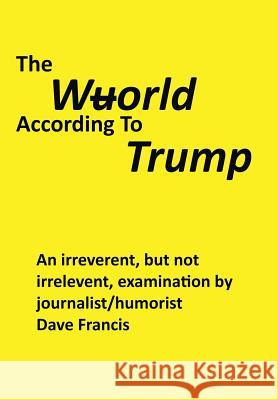 The Wuorld According to Trump: An Irreverent, but Not Irrelevent, Examination by Journalist/Humorist Dave Francis