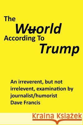 The Wuorld According to Trump: An Irreverent, but Not Irrelevent, Examination by Journalist/Humorist Dave Francis