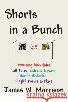 Shorts in a Bunch: Amusing Anecdotes, Tall Tales, Eclectic Essays, Heroic Histories, Playful Poems and Plays