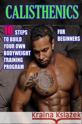 Calisthenics for Beginners: 10 Steps to Build Your Own Bodyweight Training Program: Combine the Best Bodyweight Exercises in Ways that Allow You t