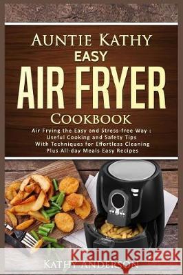 Auntie Kathy Easy Air Fryer Cookbook: Air Frying the Easy and Stress-Free Way: Useful Cooking and Safety Tips with Effortless Cleaning Techniques, Plu