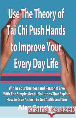 Use The Theory of Tai Chi Push Hands to Improve Your Every Day Life: Win In Your Business and Personal Life With The Simple Mental Solutions That Expl
