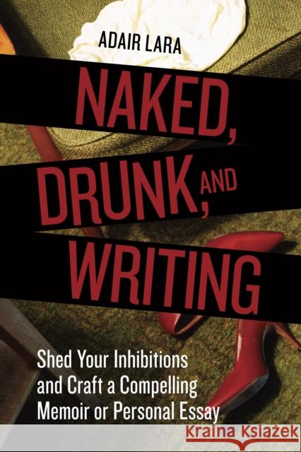 Naked, Drunk, and Writing: Shed Your Inhibitions and Craft a Compelling Memoir or Personal Essay