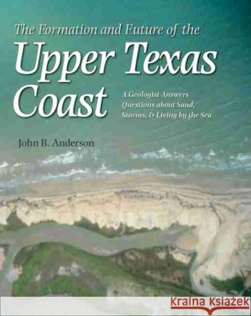 The Formation and Future of the Upper Texas Coast: A Geologist Answers Questions about Sand, Storms, and Living by the Sea