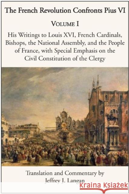 The French Revolution Confronts Pius VI: Volume 1: His Writings to Louis XVI, French Cardinals, Bishops, the National Assembly, and the People of Fran