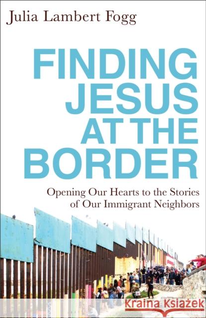 Finding Jesus at the Border: Opening Our Hearts to the Stories of Our Immigrant Neighbors