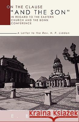 On the Clause and the Son, in Regard to the Eastern Church and the Bonn Conference: A Letter to the REV. H.P. Liddon